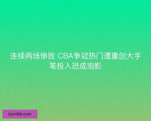 连续两场惨败 CBA争冠热门遭重创大手笔投入恐成泡影