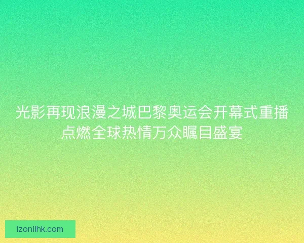 光影再现浪漫之城巴黎奥运会开幕式重播点燃全球热情万众瞩目盛宴