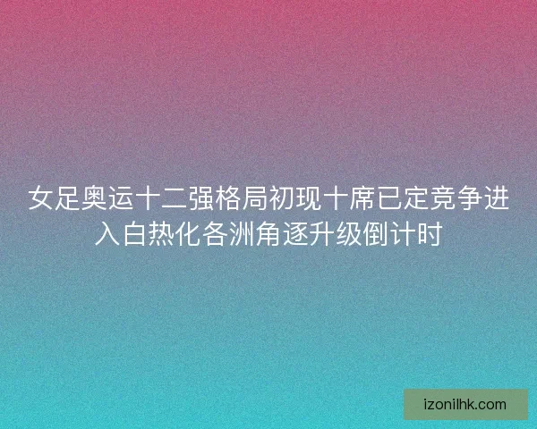 女足奥运十二强格局初现十席已定竞争进入白热化各洲角逐升级倒计时