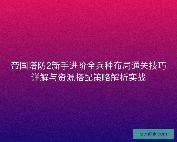 帝国塔防2新手进阶全兵种布局通关技巧详解与资源搭配策略解析实战