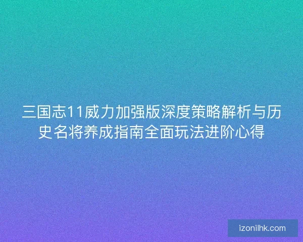 三国志11威力加强版深度策略解析与历史名将养成指南全面玩法进阶心得