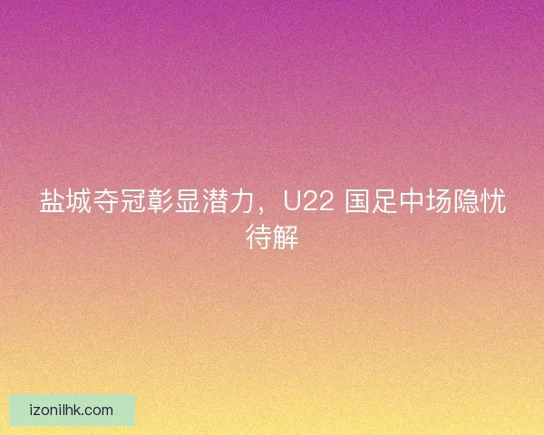 盐城夺冠彰显潜力，U22 国足中场隐忧待解