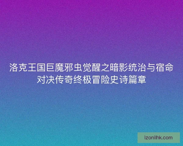 洛克王国巨魔邪虫觉醒之暗影统治与宿命对决传奇终极冒险史诗篇章