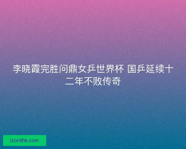 李晓霞完胜问鼎女乒世界杯 国乒延续十二年不败传奇