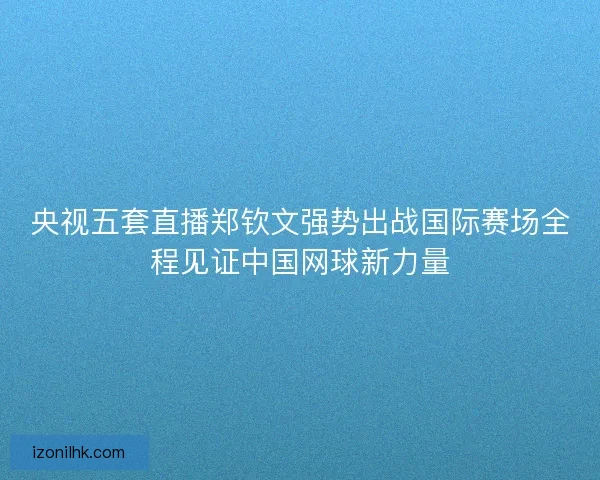 央视五套直播郑钦文强势出战国际赛场全程见证中国网球新力量