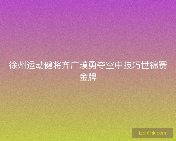 徐州运动健将齐广璞勇夺空中技巧世锦赛金牌