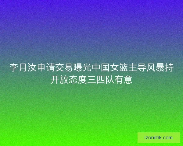 李月汝申请交易曝光中国女篮主导风暴持开放态度三四队有意