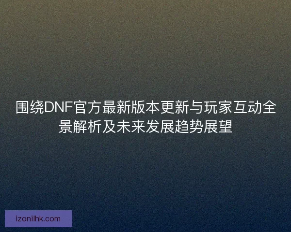 围绕DNF官方最新版本更新与玩家互动全景解析及未来发展趋势展望