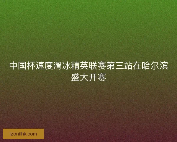 中国杯速度滑冰精英联赛第三站在哈尔滨盛大开赛