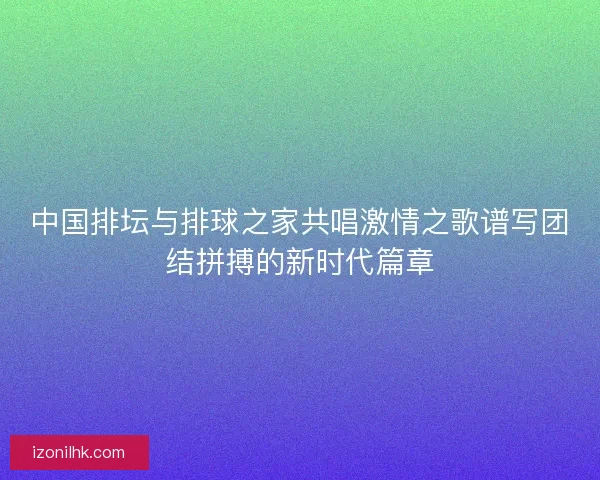 中国排坛与排球之家共唱激情之歌谱写团结拼搏的新时代篇章